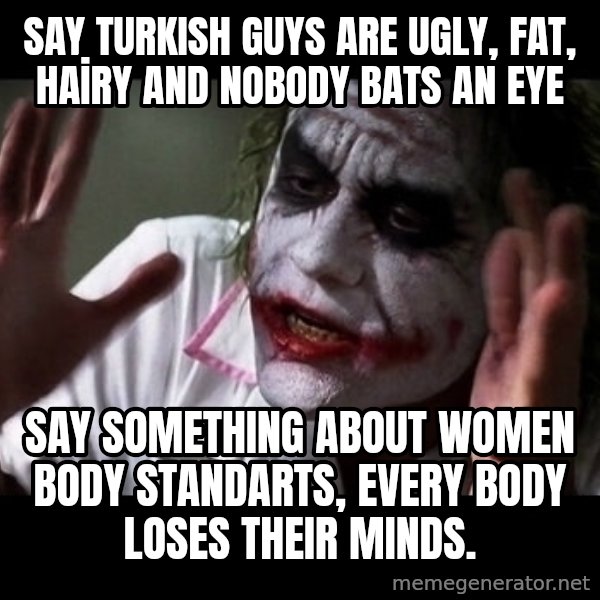 joker mind loss meme: SAY TURKISH GUYS ARE UGLY, FAT, HAİRY AND NObody bats an eye / SAY SOMETHING ABOUT WOMEN BODY STANDARTS, every body loses their minds.