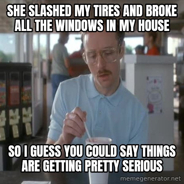 so i guess you could say things are getting pretty serious meme: She slashed my tires and broke all the windows in my house / so i guess you could say things are getting pretty serious