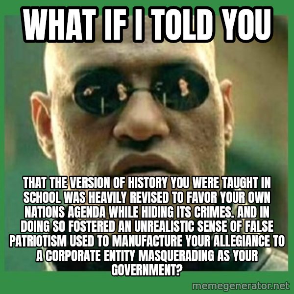 Matrix Morpheus meme: what if i told you / that the version of history you were taught in school was heavily revised to favor your own nations agenda while hiding its crimes. and in doing so fostered an unrealistic sense of false patriotism used to manufacture your allegiance to a corporate entity masquerading as your government?