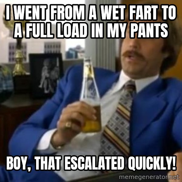 That escalated quickly-Ron Burgundy meme: I went from a wet fart to a full load in my pants / Boy, that escalated quickly!