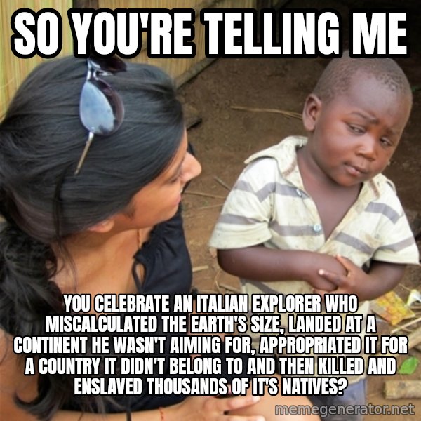 So You're Telling me meme: So you're telling me / You celebrate an Italian Explorer who miscalculated the Earth's size, landed at a continent he wasn't aiming for, appropriated it for a country it didn't belong to and then killed and enslaved thousands of it's natives?