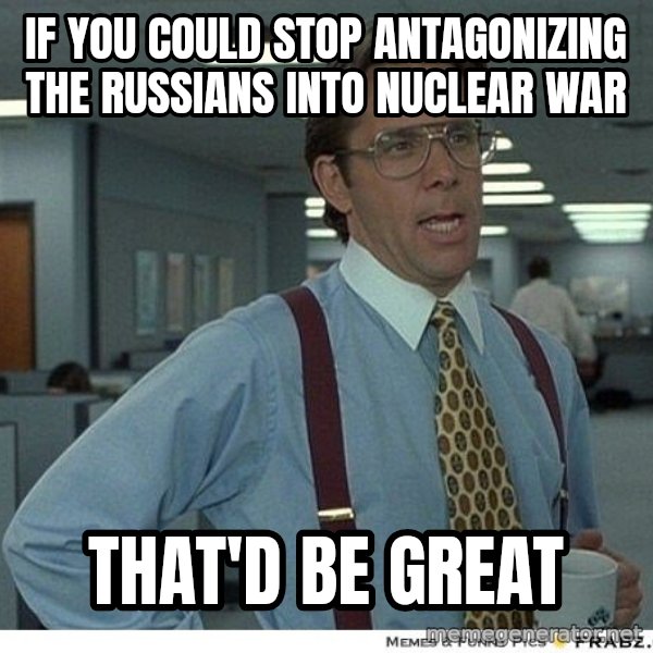 Yeah If You Could Just meme: if you could stop antagonizing the Russians into nuclear war / that'd be great