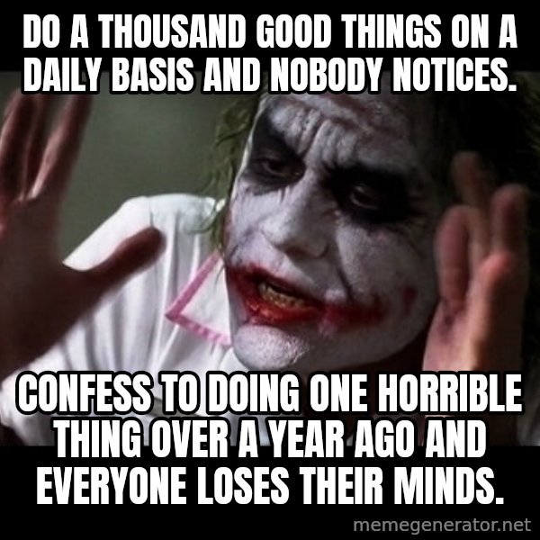 joker mind loss meme: Do a thousand good things on a daily basis and nobody notices. / Confess to doing one horrible thing over a year ago and everyone loses their minds.