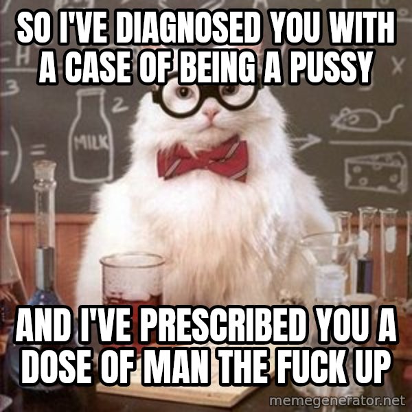 Chemistry Cat meme: So I've diagnosed you with a case of being a pussy / And I've prescribed you a dose of man the fuck up