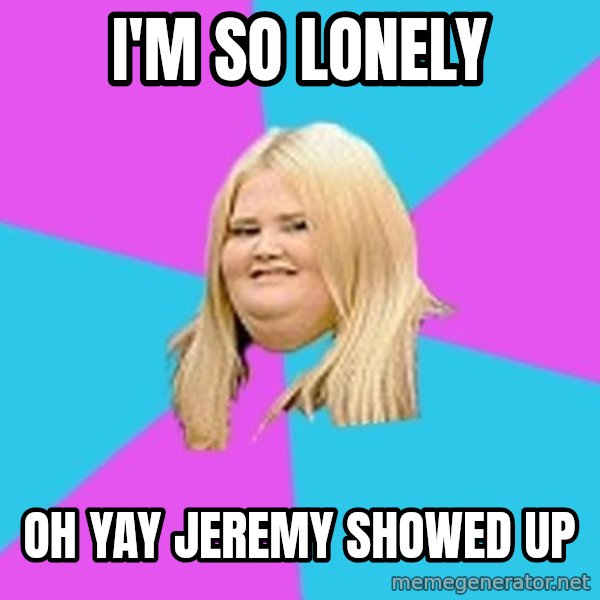 Fat Girl meme: I'm so lonely / Oh yay Jeremy showed up