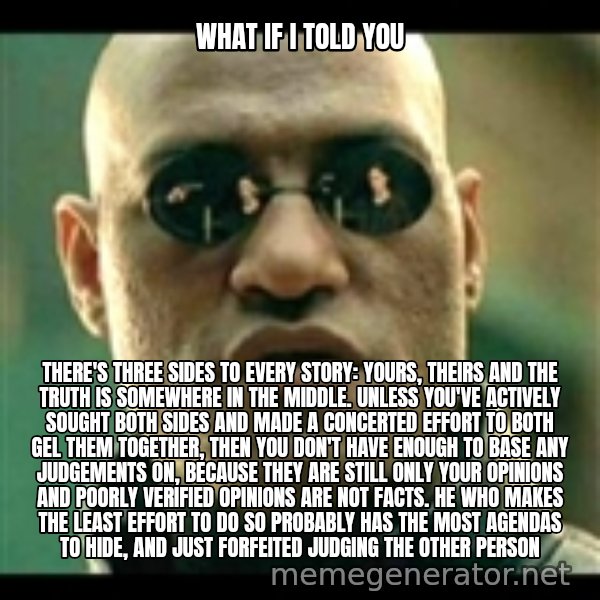 Mindfuck Morpheus meme: what if i told you / There's three sides to every story: yours, theirs and the truth is somewhere in the middle. Unless you've actively sought both sides and made a concerted effort to both gel them together, then you don't have enough to base any judgements on, because they are still only your opinions and poorly verified opinions are not facts. he who makes the least effort to do so probably has the most agendas to hide, and just forfeited judging the other person