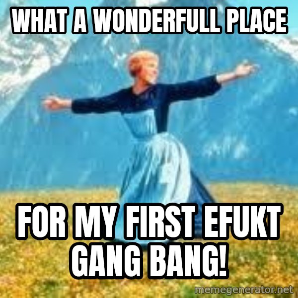 Look at all these meme: what a wonderfull place / for my first Efukt gang bang!