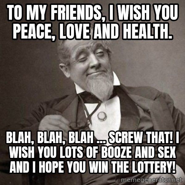 1889 [10] guy meme: To my friends, I wish you peace, love and health. / Blah, blah, blah ... screw that!  I wish you lots of booze and sex and I hope you win the lottery!