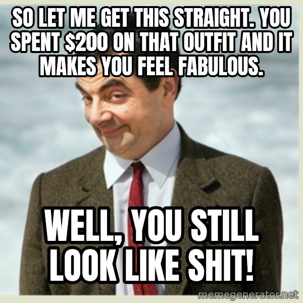MR bean meme: so let me get this straight. you spent $200 on that outfit and it makes you feel fabulous. / Well, you still look like shit!