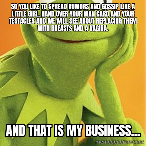 Kermit the frog meme: So you like to spread rumors and gossip like a little girl.  Hand over your man card and your testacles and we will see about replacing them with breasts and a vagina. / And that is my business...