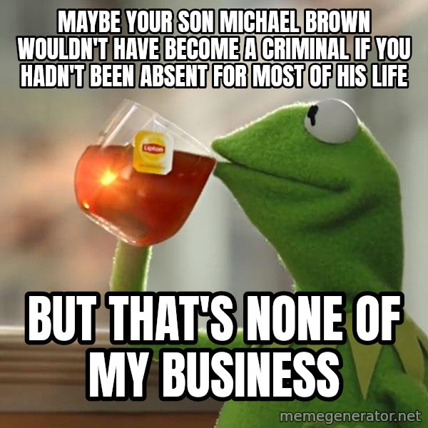 Kermit The Frog Drinking Tea meme: Maybe your son Michael Brown wouldn't have become a criminal if you hadn't been absent for most of his life / but that's none of my business