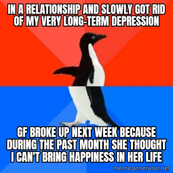 Socially Awesome Awkward Penguin meme: In a relationship and slowly got rid of my very long-term depression / GF broke up next week because during the past month she thought I can't bring happiness in her life