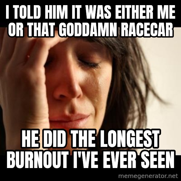 crying girl sad meme: I told him it was either me or that goddamn racecar / he did the longest burnout I've ever seen