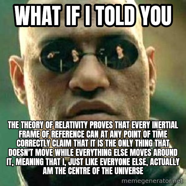 What if I told you / Matrix Morpheus meme: What if I told you / The theory of relativity proves that every Inertial frame of reference can at any point of time correctly claim that it is the only thing that doesn't move while everything else moves around it, meaning that I, just like everyone else, actually am the centre of the universe