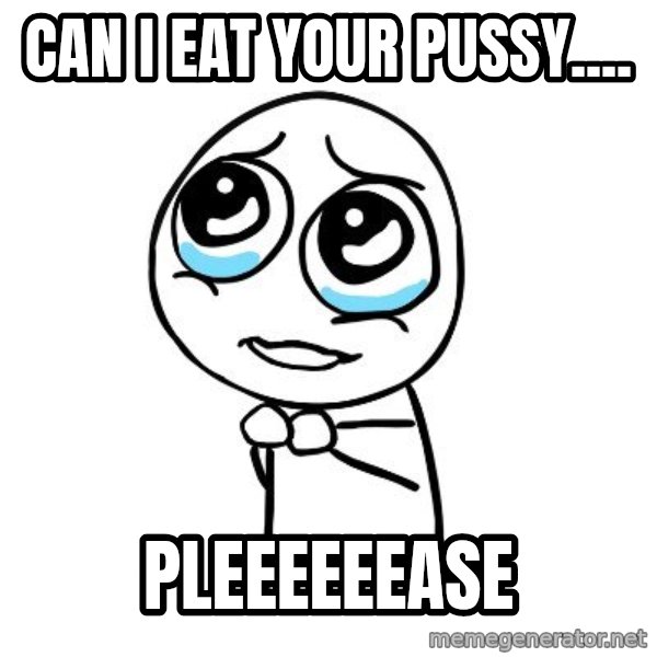 pleaseguy  meme: Can I eat your pussy.... / pleeeeeease