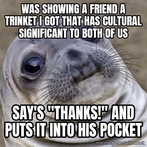 Awkward Seal meme: Was showing a friend a trinket I got that has cultural significant to both of us / Say's "thanks!" and puts it into his pocket