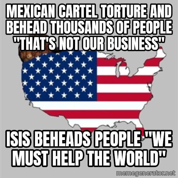 Scumbag America2 meme: Mexican cartel torture and behead thousands of people "that's not our business" / isis beheads people "we must help the world"