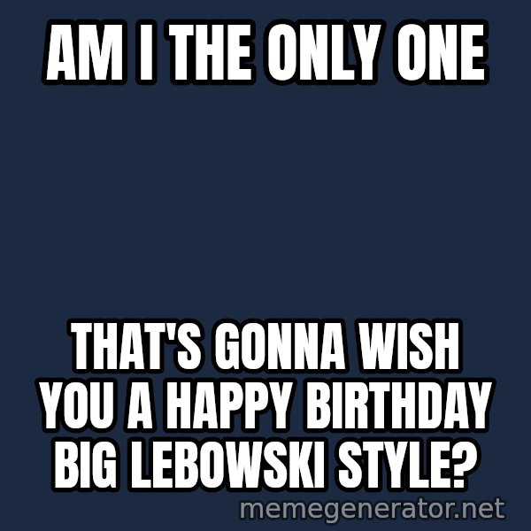 John Goodman Big Lebowski meme: Am I the only one / That's gonna wish you a Happy Birthday  Big Lebowski style?