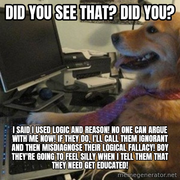 I have no idea what I'm doing - Dog with Tie meme: Did you see that? Did you? / I said I used logic AND reason! No one can argue with me now! If they do, I'll call them ignorant and then misdiagnose their logical fallacy! Boy they're going to feel silly when I tell them that they need get educated!