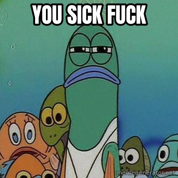Serious Fish Spongebob meme: you sick fuck