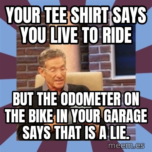 maury povich lol meme: YOUR TEE SHIRT SAYS YOU LIVE TO RIDE / BUT THE ODOMETER ON THE BIKE IN YOUR GARAGE SAYS THAT IS A LIE.