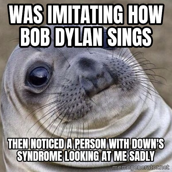 Awkward Seal meme: Was imitating how Bob Dylan sings / Then noticed a person with Down's Syndrome looking at me sadly