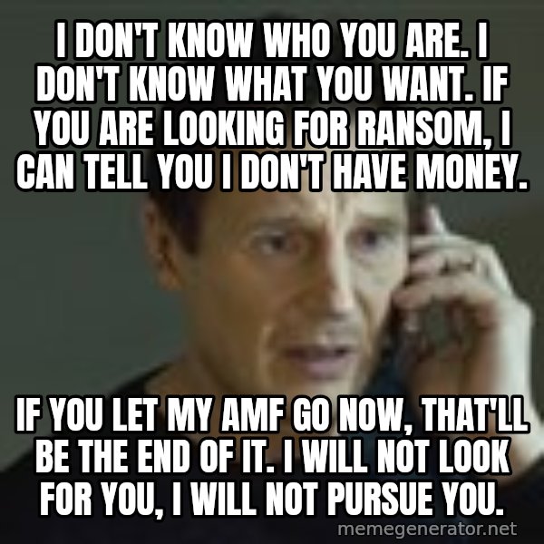 Liam Neeson Taken Phone Call meme: I don't know who you are. I don't know what you want. If you are looking for ransom, I can tell you I don't have money. / If you let my AMF go now, that'll be the end of it. I will not look for you, I will not pursue you.
