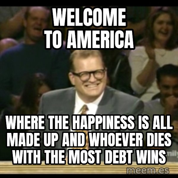 Whose Line meme: Welcome to America / Where the happiness is all made up and whoever dies with the most debt wins