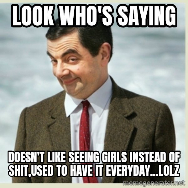 MR bean meme: look who's saying / doesn't like seeing girls instead of shit,used to have it everyday...lolz