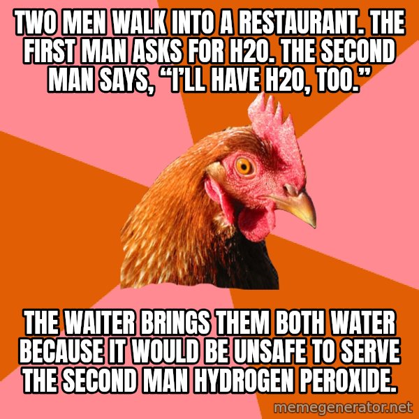 Anti Joke Chicken meme: Two men walk into a restaurant. The first man asks for H2O. The second man says, “I’ll have H2O, too.” / The waiter brings them both water because it would be unsafe to serve the second man hydrogen peroxide.