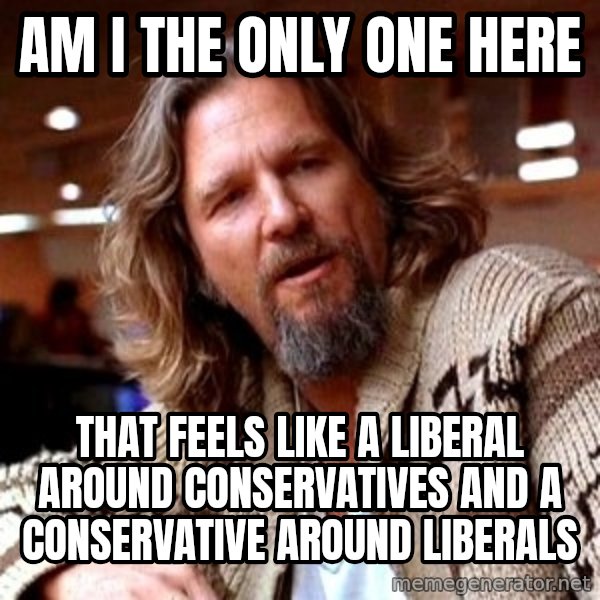 Big Lebowski meme: AM I the Only One Here / That feels like a Liberal around COnservatives and a conservative around Liberals