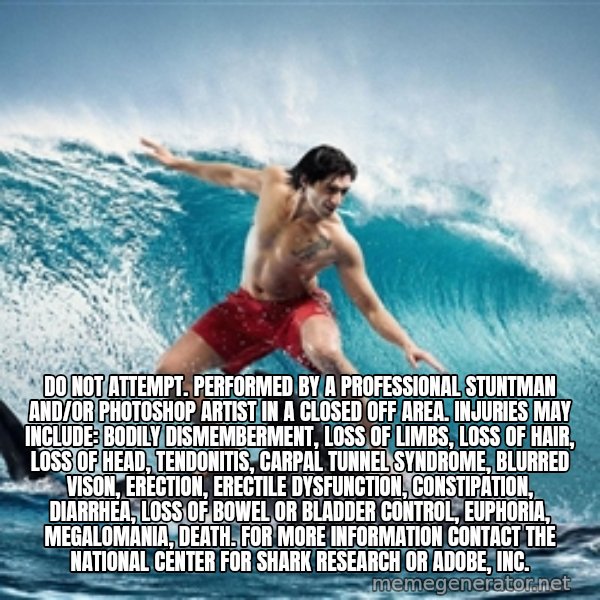 Zambezi Meme Team meme: DO NOT ATTEMPT. PERFORMED BY A PROFESSIONAL STUNTMAN AND/OR PHOTOSHOP ARTIST IN A CLOSED OFF AREA. INJURIES MAY INCLUDE: BODILY DISMEMBERMENT, LOSS OF LIMBS, LOSS OF HAIR, LOSS OF HEAD, TENDONITIS, CARPAL TUNNEL SYNDROME, BLURRED VISON, ERECTION, ERECTILE DYSFUNCTION, CONSTIPATION, DIARRHEA, LOSS OF BOWEL OR BLADDER CONTROL, EUPHORIA, MEGALOMANIA, DEATH. FOR MORE INFORMATION CONTACT THE NATIONAL CENTER FOR SHARK RESEARCH OR ADOBE, INC.