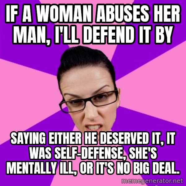 Privilege Denying Feminist meme: if a woman abuses her man, i'll defend it by / saying either he deserved it, it was self-defense, she's mentally ill, or it's no big deal.