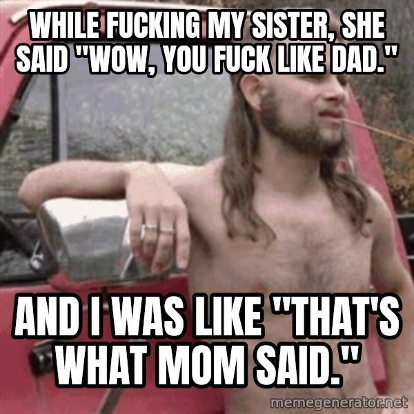 Almost Politically Correct Redneck meme: While fucking my sister, she said "wow, you fuck like dad." / and I was like "that's what mom said."