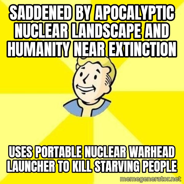 Fallout 3 meme: SADDENED BY APOCALYPTIC NUCLEAR LANDSCAPE AND HUMANITY NEAR EXTINCTION / USES PORTABLE NUCLEAR WARHEAD LAUNCHER TO KILL STARVING PEOPLE