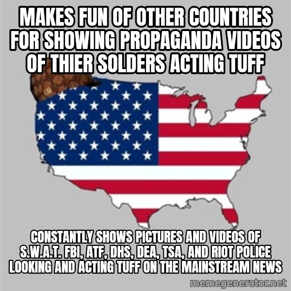 Scumbag America2 meme: Makes fun of other countries for showing propaganda videos of thier solders acting tuff / Constantly shows pictures and videos of S.W.A.T. FBI, ATF, DHS, DEA, TSA, and riot police looking and acting tuff on the mainstream news