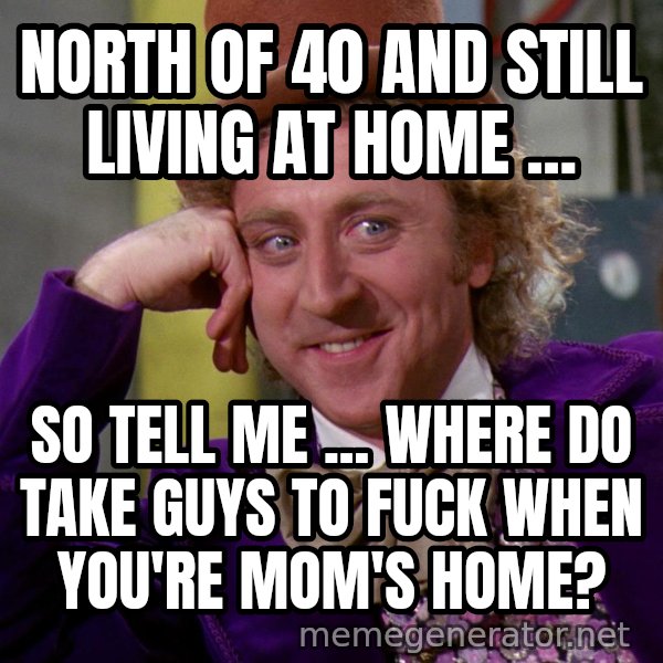 Willywonka meme: North of 40 and still living at home ... / So tell me ... where do take guys to fuck when you're mom's home?