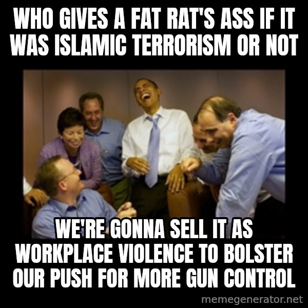 obama laughing  meme: WHO GIVES A FAT RAT'S ASS IF IT WAS ISLAMIC TERRORISM OR NOT / WE'RE GONNA SELL IT AS WORKPLACE VIOLENCE TO BOLSTER OUR PUSH FOR MORE GUN CONTROL