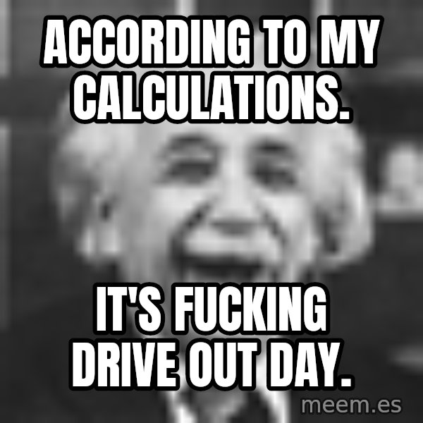 Einstein Laugh meme: ACCORDING TO MY CALCULATIONS. / IT'S FUCKING DRIVE OUT DAY.