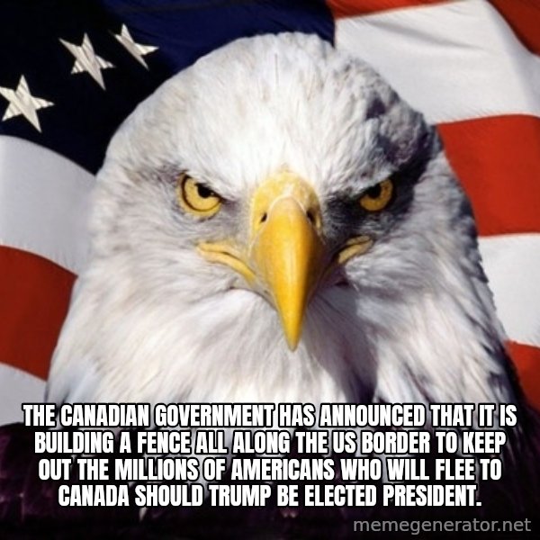 American Pride Eagle meme: THE CANADIAN GOVERNMENT HAS ANNOUNCED THAT IT IS BUILDING A FENCE ALL ALONG THE US BORDER TO KEEP OUT THE MILLIONS OF AMERICANS WHO WILL FLEE TO CANADA SHOULD TRUMP BE ELECTED PRESIDENT.