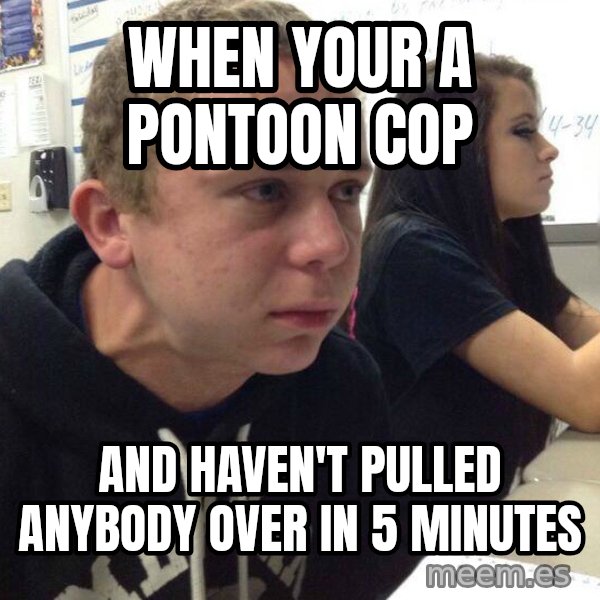 When you haven't told anyone in 5 minutes meme: when your a pontoon cop / and haven't pulled anybody over in 5 minutes