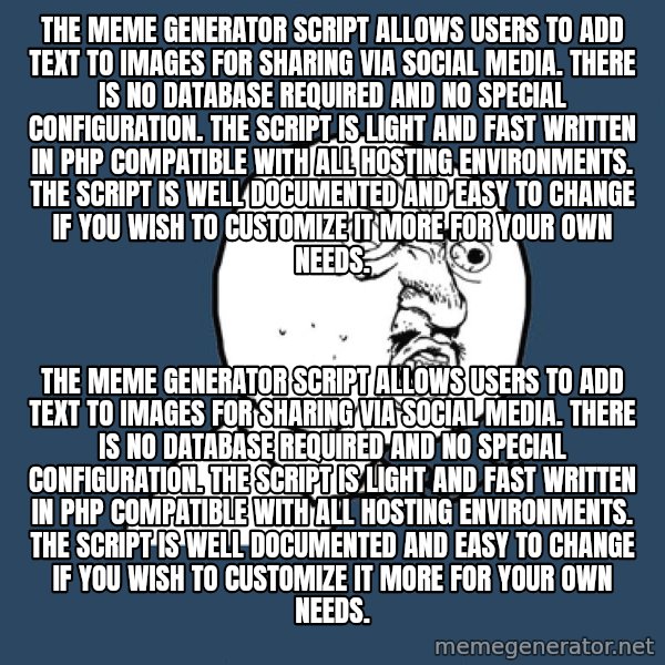 Y U No meme: The Meme Generator Script allows users to add text to images for sharing via social media. There is no database required and no special configuration. The script is light and fast written in PHP compatible with all hosting environments. The script is well documented and easy to change if you wish to customize it more for your own needs. / The Meme Generator Script allows users to add text to images for sharing via social media. There is no database required and no special configuration. The script is light and fast written in PHP compatible with all hosting environments. The script is well documented and easy to change if you wish to customize it more for your own needs.