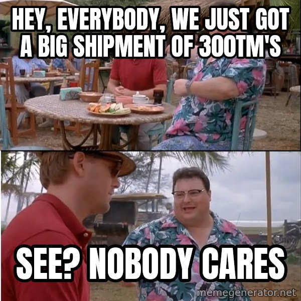 See? Nobody Cares meme: hey, everybody, we just got a big shipment of 300TM's / See?  Nobody cares