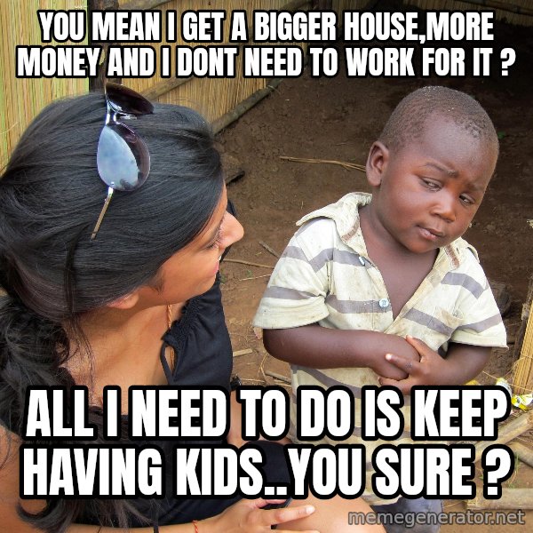Skeptical African Child meme: YOU MEAN I GET A BIGGER HOUSE,MORE MONEY AND I DONT NEED TO WORK FOR IT ? / ALL I NEED TO DO IS KEEP HAVING KIDS..YOU SURE ?