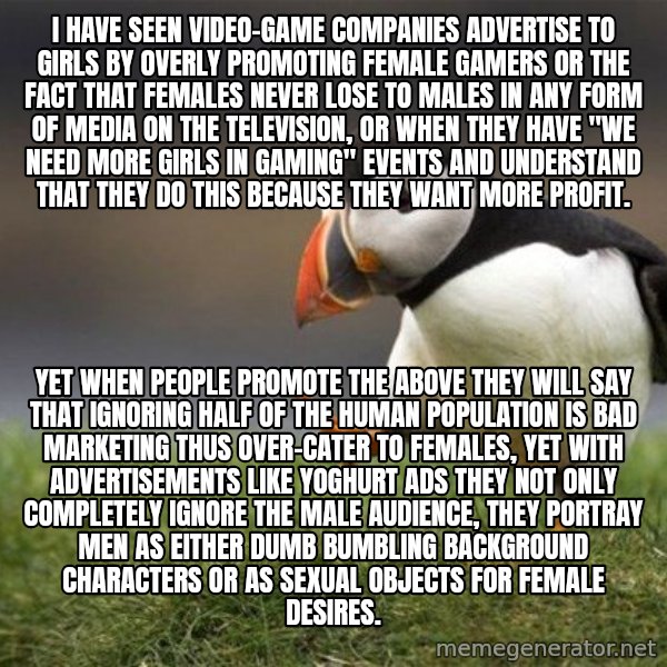 Unpopular Opinion Puffin meme: I have seen video-game companies advertise to girls by overly promoting female gamers or the fact that females never lose to males in any form of media on the television, or when they have "we need more girls in gaming" events and understand that they do this because they want more profit. / Yet when people promote the above they will say that ignoring half of the human population is bad marketing thus over-cater to females, yet with advertisements like yoghurt ads they not only completely ignore the male audience, they portray men as either dumb bumbling background characters or as sexual objects for female desires.