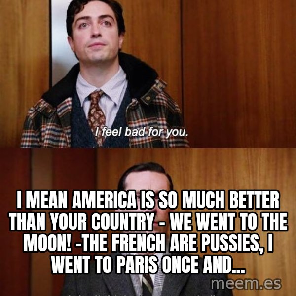 Mad Men I DonT Think About You At All meme: i mean america is so much better than your country - we went to the MOON! -The french are pussies, i went to paris once and...