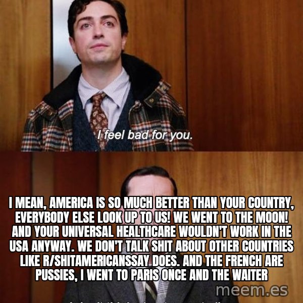 Mad Men I DonT Think About You At All meme: i mean, america is so much better than your country, everybody else look up to us! We went to the moon! And your universal healthcare wouldn't work in the USA anyway. WE don't talk shit about other countries like r/shitamericanssay does. And the french are pussies, i went to paris once and the waiter