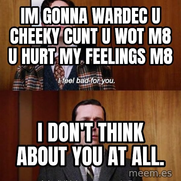 Mad Men I DonT Think About You At All meme: im gonna wardec u cheeky cunt u w0t m8 u hurt my feelings m8 / I don't think about you at all.