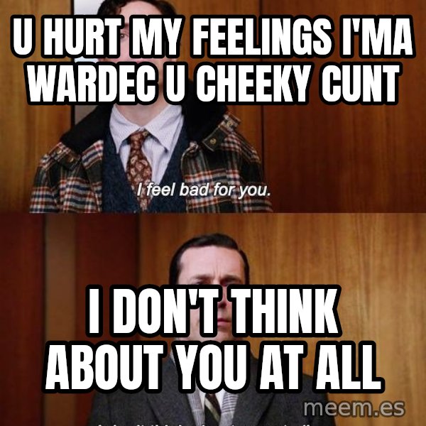 Mad Men I DonT Think About You At All meme: u hurt my feelings i'ma wardec u cheeky cunt / I don't think about you at all