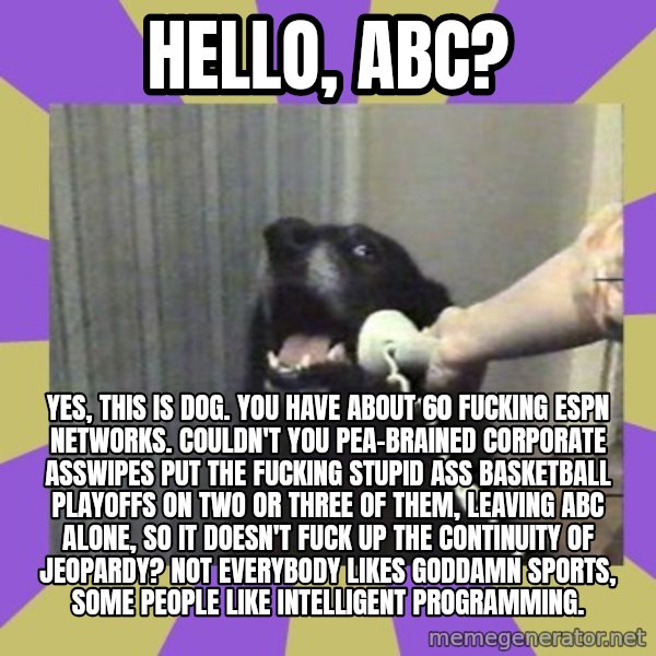 Yes, this is dog! meme: hello, abc? / yes, this is dog. You have about 60 fucking espn networks. couldn't you pea-brained corporate asswipes put the fucking stupid ass basketball playoffs on two or three of them, leaving abc alone, so it doesn't fuck up the continuity of jeopardy? not everybody likes goddamn sports, some people like intelligent programming.